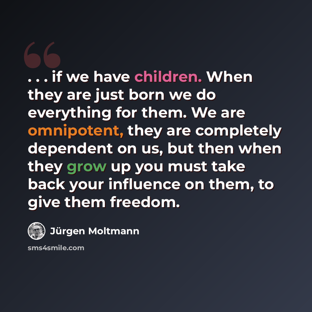 “. . . if we have children. When they are just born we do everything for them. We are omnipotent, they are completely dependent on us, but then when they grow up you must take back your influence on them, to give them freedom.” quote by Jürgen Moltmann