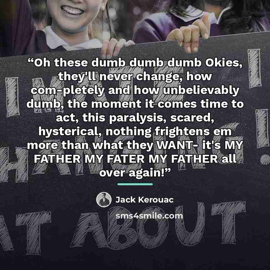 “Oh these dumb dumb dumb Okies, they'll never change, how com-pletely and how unbelievably dumb, the moment it comes time to act, this paralysis, scared, hysterical, nothing frightens em more than what they WANT- it's MY FATHER MY FATER MY FATHER all over again!” quote by Jack Kerouac
