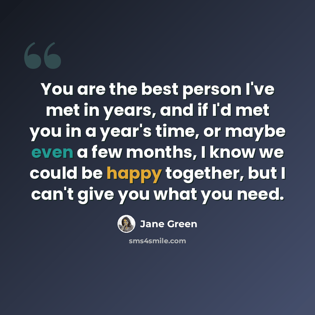 “You are the best person I've met in years, and if I'd met you in a year's time, or maybe even a few months, I know we could be happy together, but I can't give you what you need.” quote by Jane Green