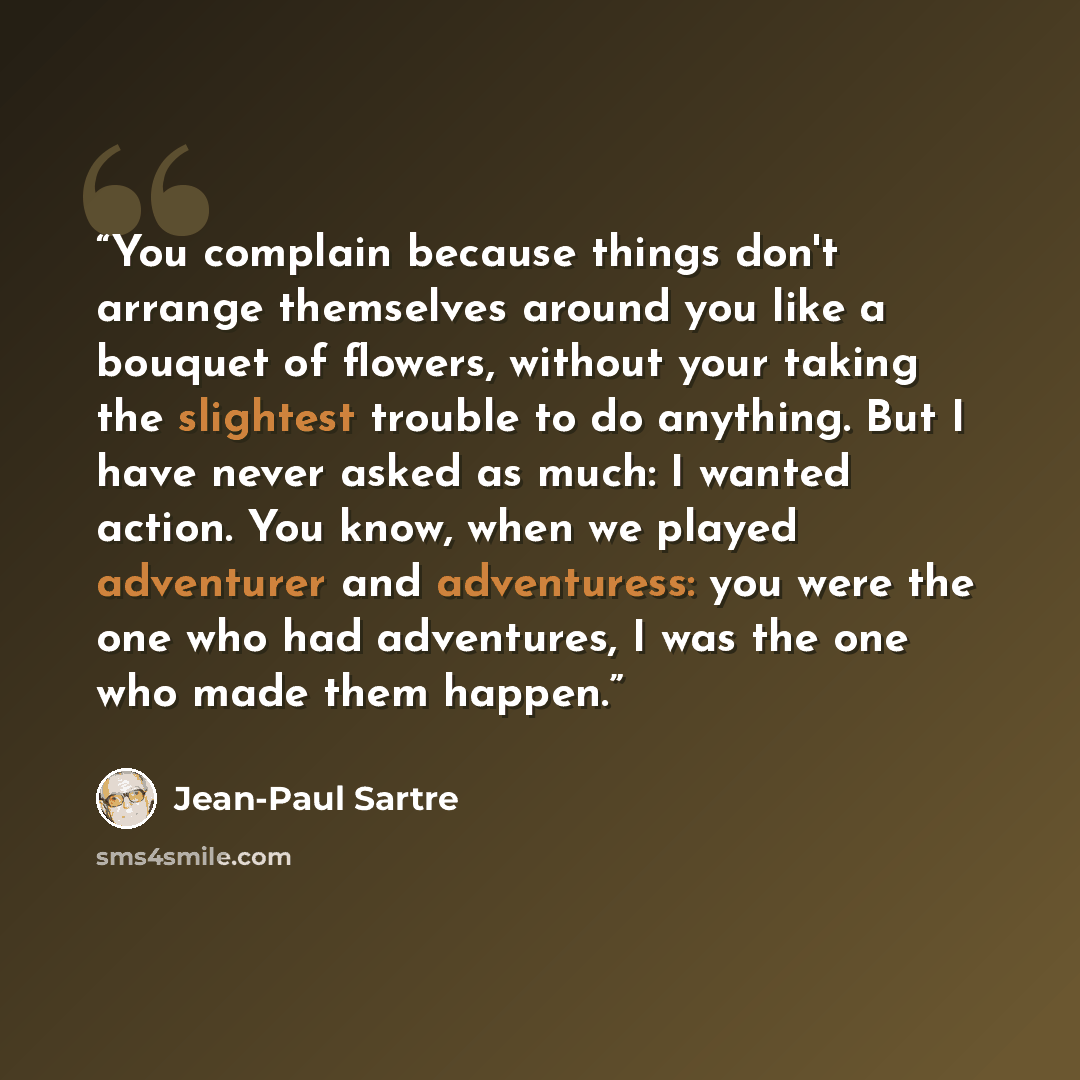 “You complain because things don't arrange themselves around you like a bouquet of flowers, without your taking the slightest trouble to do anything. But I have never asked as much: I wanted action. You know, when we played adventurer and adventuress: you were the one who had adventures, I was the…” quote by Jean-Paul Sartre