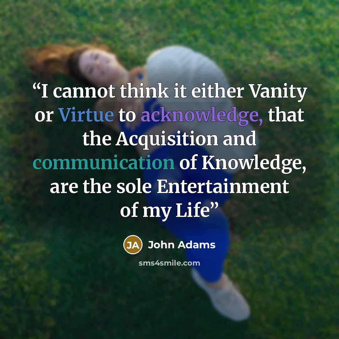 “I cannot think it either Vanity or Virtue to acknowledge, that the Acquisition and communication of Knowledge, are the sole Entertainment of my Life” quote by John Adams