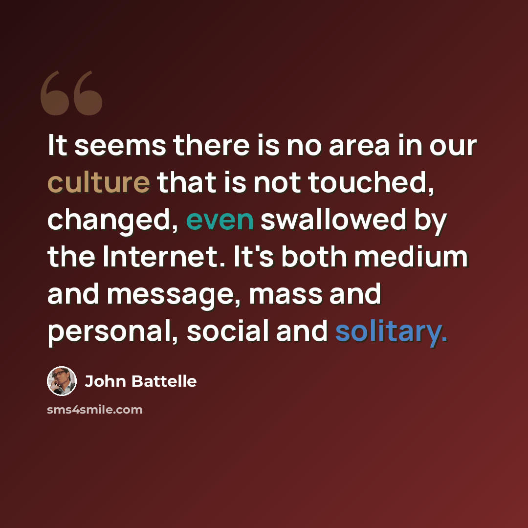 “It seems there is no area in our culture that is not touched, changed, even swallowed by the Internet. It's both medium and message, mass and personal, social and solitary.” quote by John Battelle
