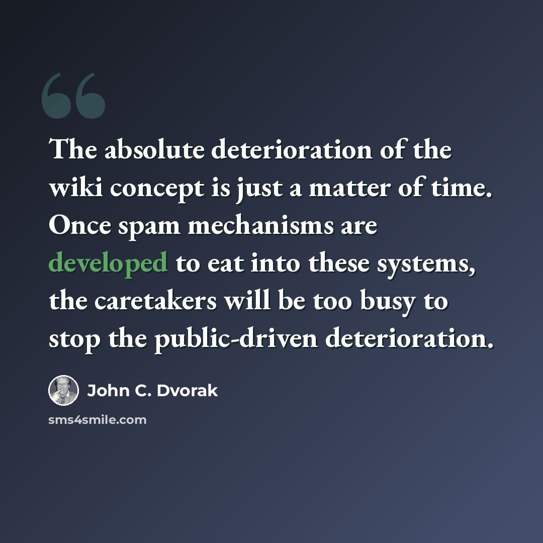 “The absolute deterioration of the wiki concept is just a matter of time. Once spam mechanisms are developed to eat into these systems, the caretakers will be too busy to stop the public-driven deterioration.” quote by John C. Dvorak