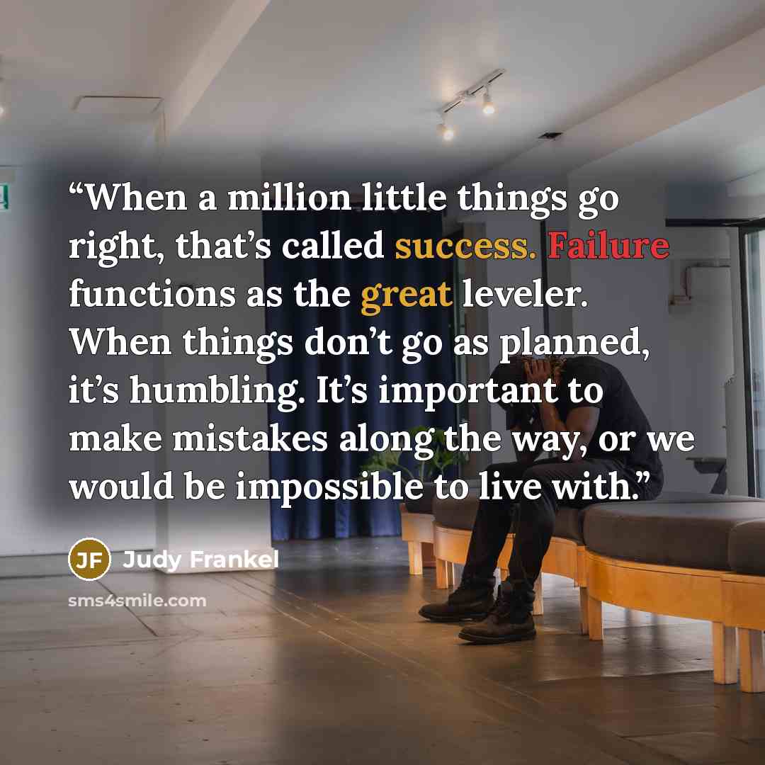“When a million little things go right, that’s called success. Failure functions as the great leveler. When things don’t go as planned, it’s humbling. It’s important to make mistakes along the way, or we would be impossible to live with.” quote by Judy Frankel