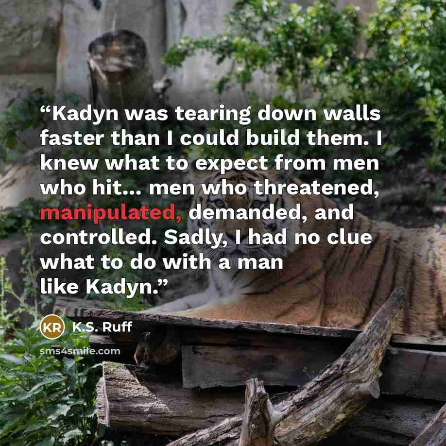 “Kadyn was tearing down walls faster than I could build them. I knew what to expect from men who hit… men who threatened, manipulated, demanded, and controlled. Sadly, I had no clue what to do with a man like Kadyn.” quote by K.S. Ruff