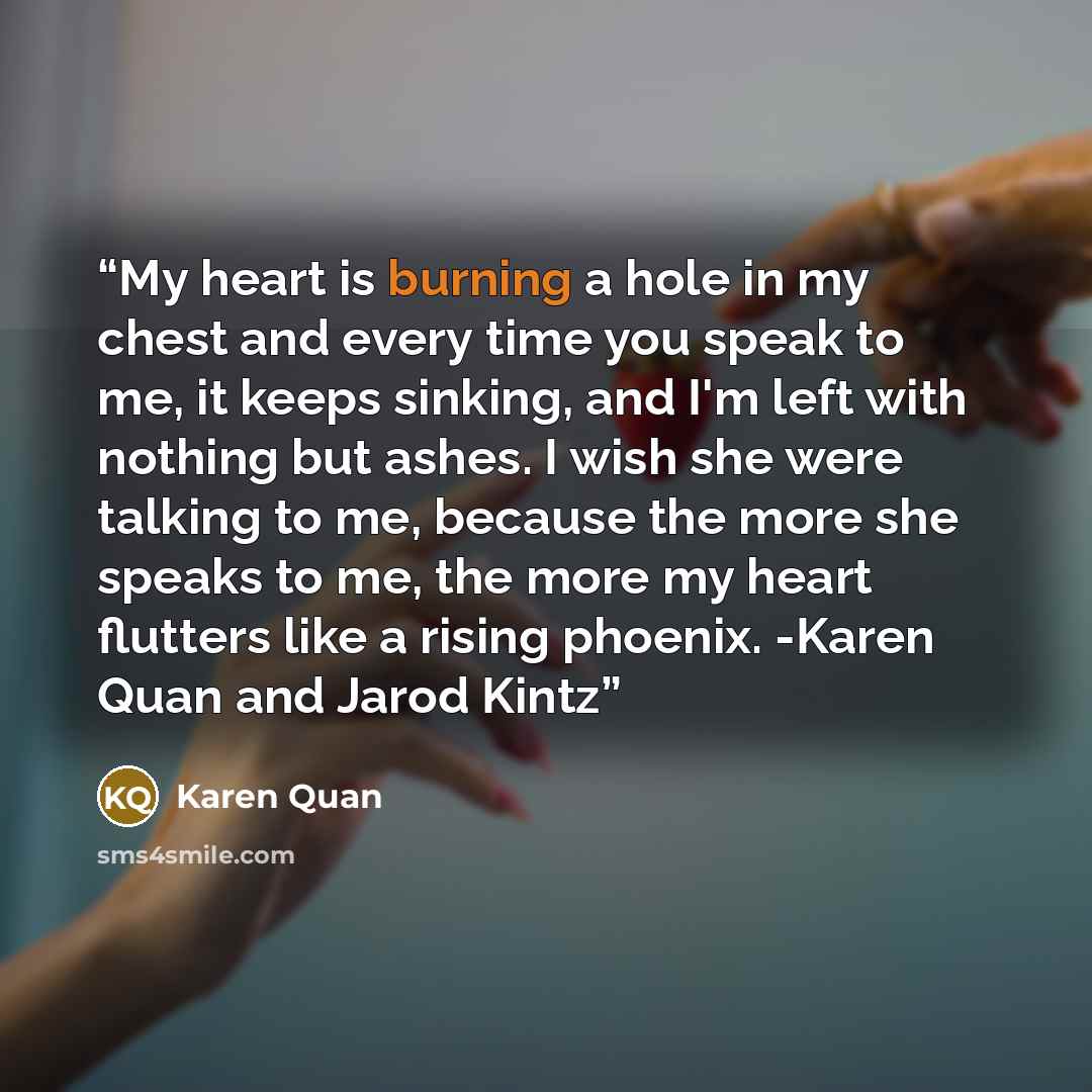 “My heart is burning a hole in my chest and every time you speak to me, it keeps sinking, and I'm left with nothing but ashes. I wish she were talking to me, because the more she speaks to me, the more my heart flutters like a rising phoenix. -Karen Quan and Jarod Kintz” quote by Karen Quan