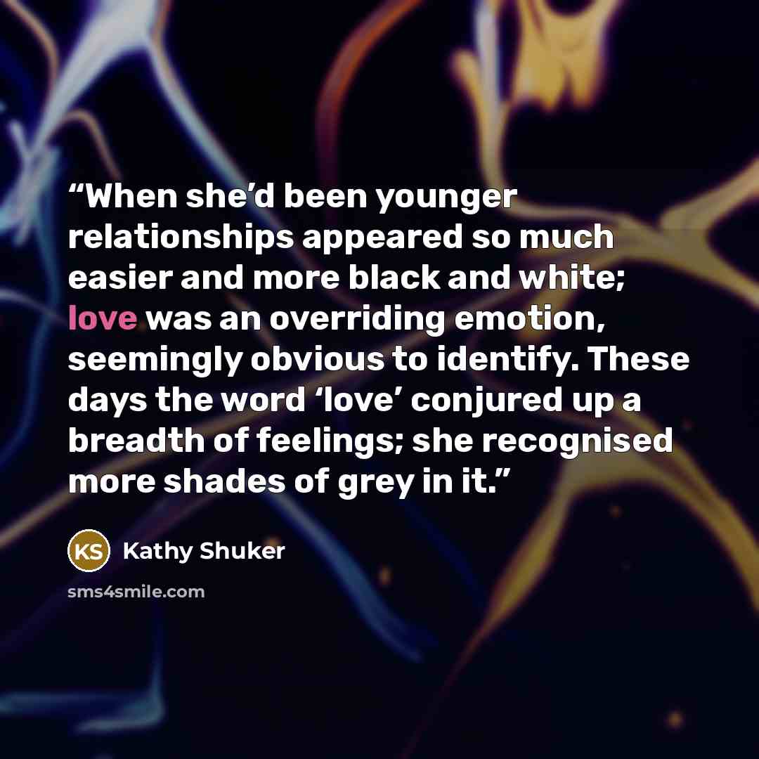 “When she’d been younger relationships appeared so much easier and more black and white; love was an overriding emotion, seemingly obvious to identify. These days the word ‘love’ conjured up a breadth of feelings; she recognised more shades of grey in it.” quote by Kathy Shuker