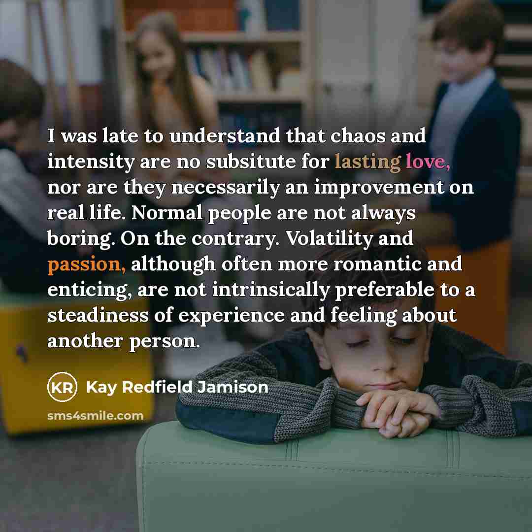 “I was late to understand that chaos and intensity are no subsitute for lasting love, nor are they necessarily an improvement on real life. Normal people are not always boring. On the contrary. Volatility and passion, although often more romantic and enticing, are not intrinsically preferable to a…” quote by Kay Redfield Jamison