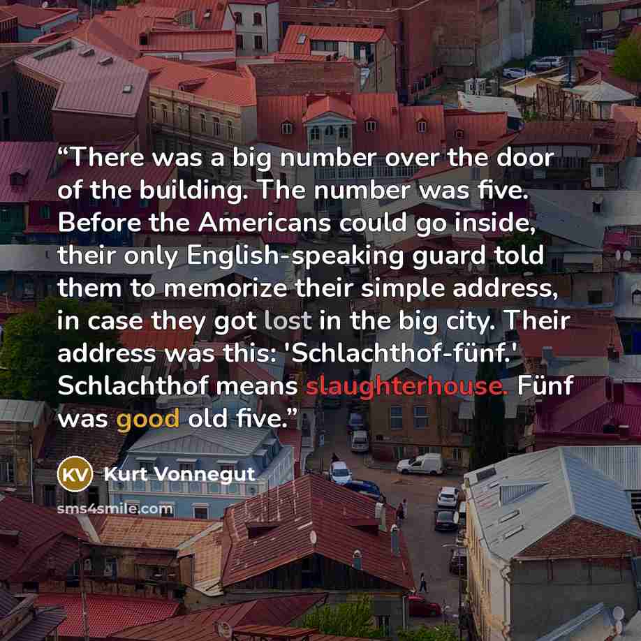 “There was a big number over the door of the building. The number was five. Before the Americans could go inside, their only English-speaking guard told them to memorize their simple address, in case they got lost in the big city. Their address was this: 'Schlachthof-fünf.' Schlachthof means…” quote by Kurt Vonnegut
