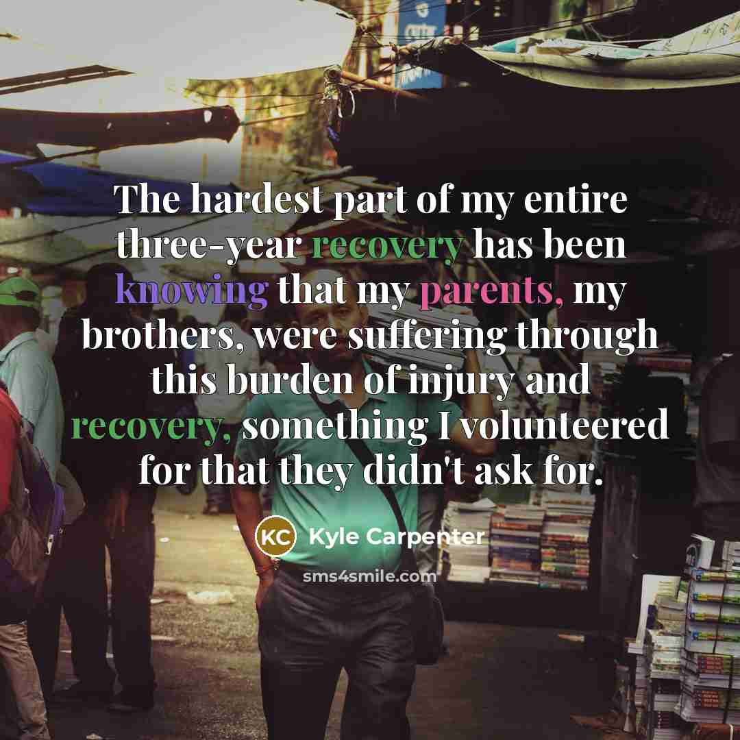 “The hardest part of my entire three-year recovery has been knowing that my parents, my brothers, were suffering through this burden of injury and recovery, something I volunteered for that they didn't ask for.” quote by Kyle Carpenter
