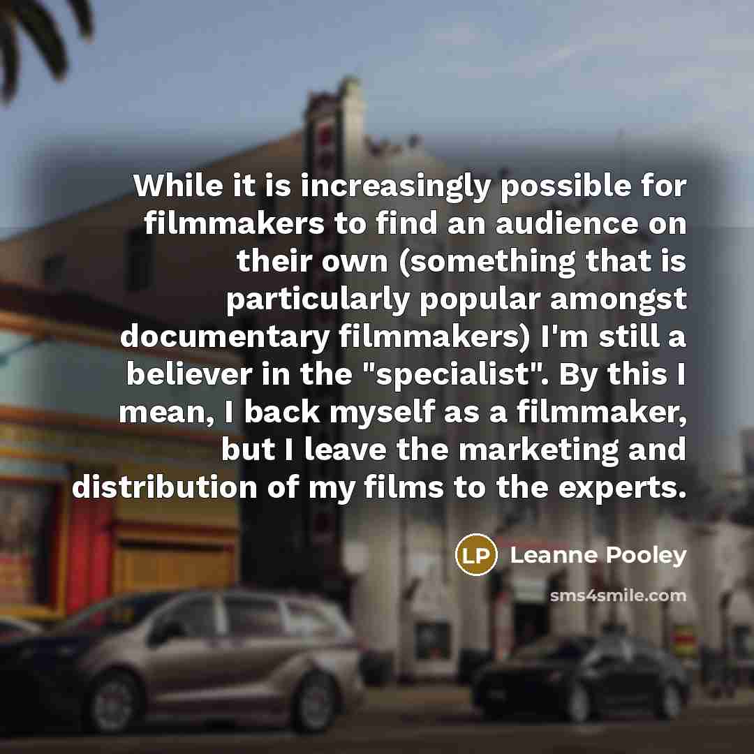 “While it is increasingly possible for filmmakers to find an audience on their own (something that is particularly popular amongst documentary filmmakers) I'm still a believer in the "specialist". By this I mean, I back myself as a filmmaker, but I leave the marketing and distribution of my films…” quote by Leanne Pooley