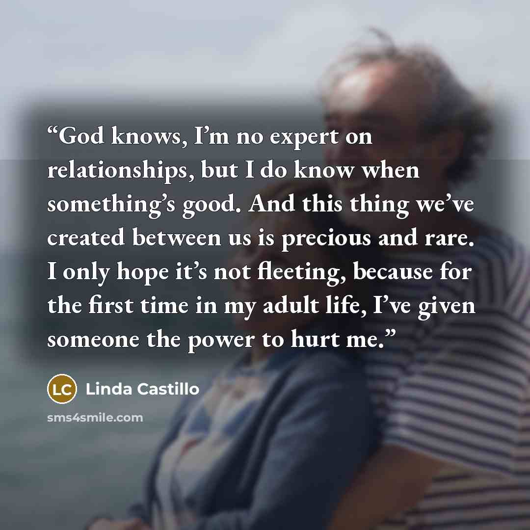 “God knows, I’m no expert on relationships, but I do know when something’s good. And this thing we’ve created between us is precious and rare. I only hope it’s not fleeting, because for the first time in my adult life, I’ve given someone the power to hurt me.” quote by Linda Castillo