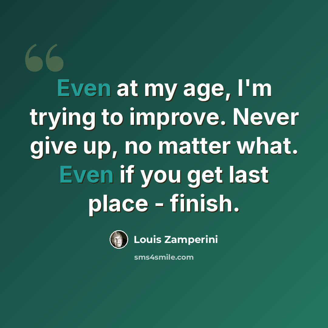 “Even at my age, I'm trying to improve. Never give up, no matter what. Even if you get last place - finish.” quote by Louis Zamperini