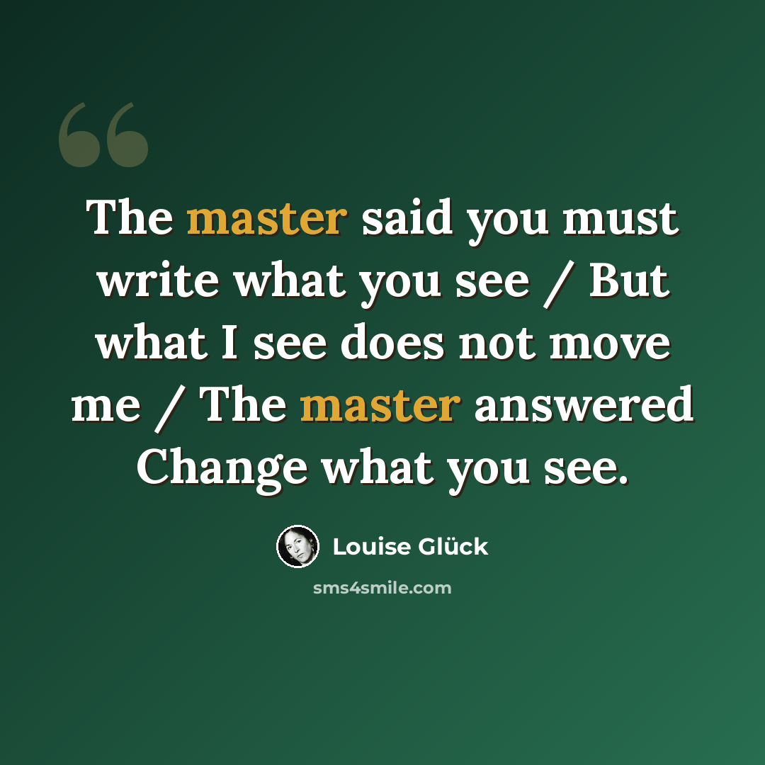 “The master said you must write what you see / But what I see does not move me / The master answered Change what you see.” quote by Louise Glück