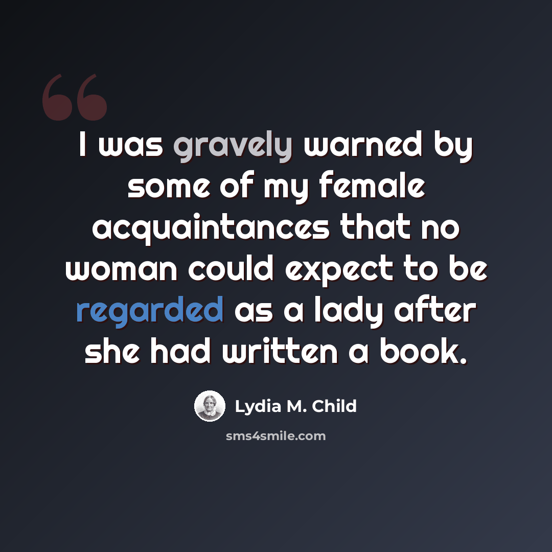 “I was gravely warned by some of my female acquaintances that no woman could expect to be regarded as a lady after she had written a book.” quote by Lydia M. Child