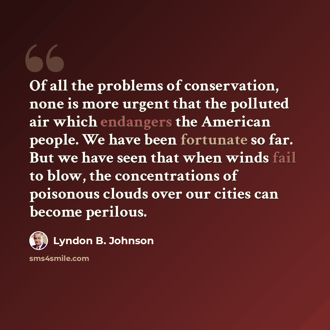 “Of all the problems of conservation, none is more urgent that the polluted air which endangers the American people. We have been fortunate so far. But we have seen that when winds fail to blow, the concentrations of poisonous clouds over our cities can become perilous.” quote by Lyndon B. Johnson