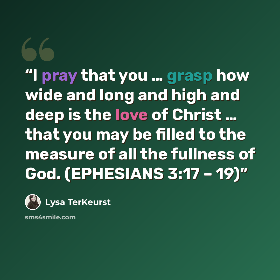 “I pray that you … grasp how wide and long and high and deep is the love of Christ … that you may be filled to the measure of all the fullness of God. (EPHESIANS 3:17 – 19)” quote by Lysa TerKeurst