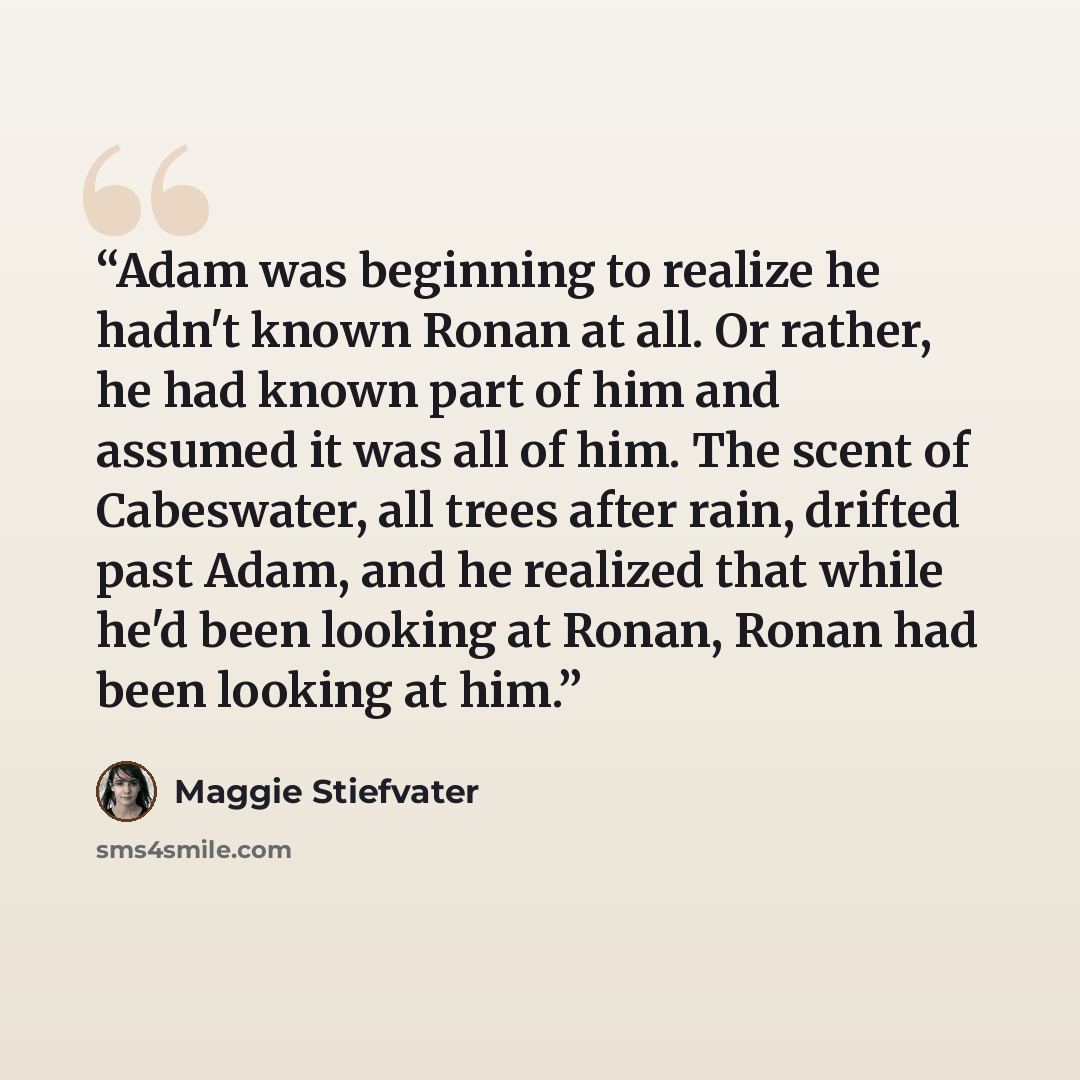 “Adam was beginning to realize he hadn't known Ronan at all. Or rather, he had known part of him and assumed it was all of him. The scent of Cabeswater, all trees after rain, drifted past Adam, and he realized that while he'd been looking at Ronan, Ronan had been looking at him.” quote by Maggie Stiefvater