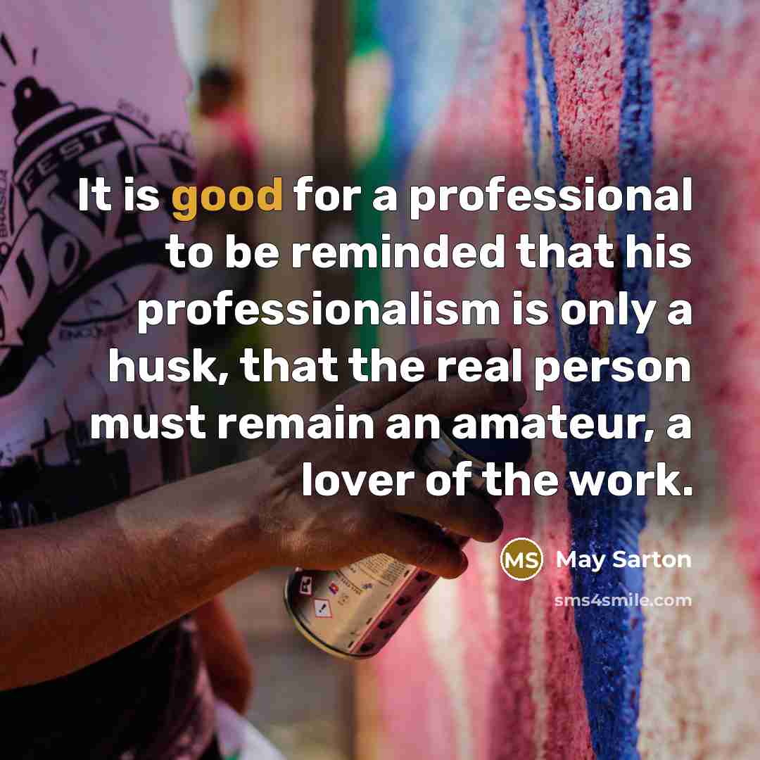 “It is good for a professional to be reminded that his professionalism is only a husk, that the real person must remain an amateur, a lover of the work.” quote by May Sarton