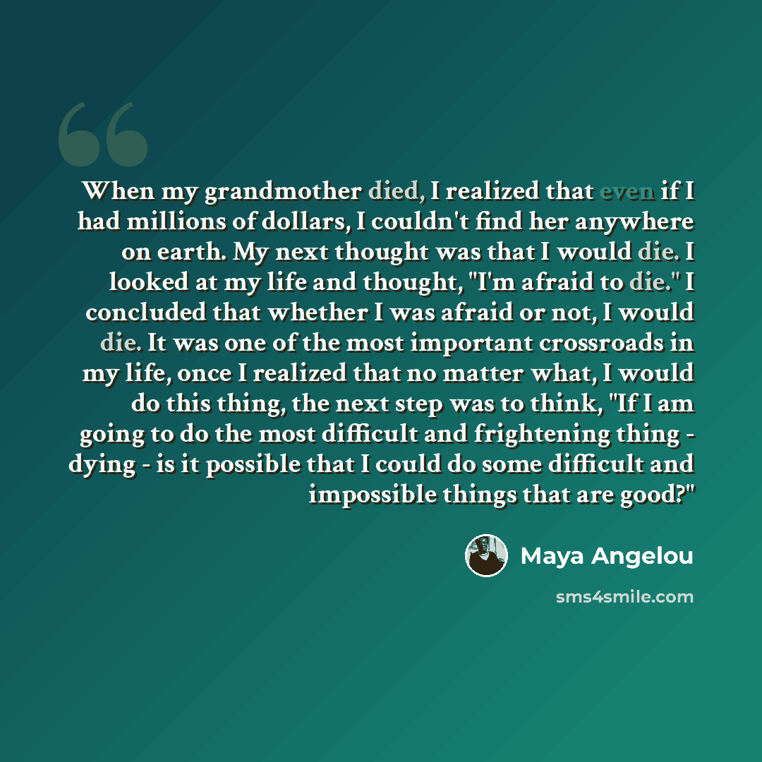 “When my grandmother died, I realized that even if I had millions of dollars, I couldn't find her anywhere on earth. My next thought was that I would die. I looked at my life and thought, "I'm afraid to die." I concluded that whether I was afraid or not, I would die. It was one of the most…” quote by Maya Angelou
