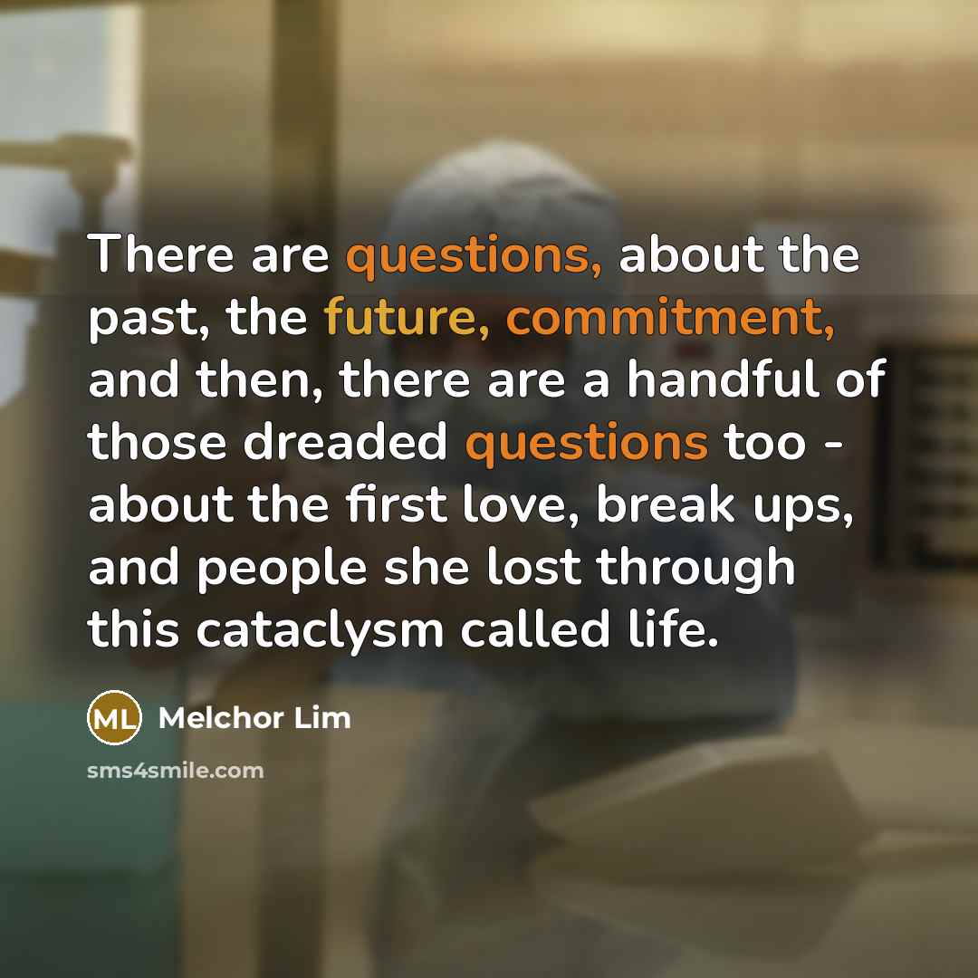 “There are questions, about the past, the future, commitment, and then, there are a handful of those dreaded questions too - about the first love, break ups, and people she lost through this cataclysm called life.” quote by Melchor Lim