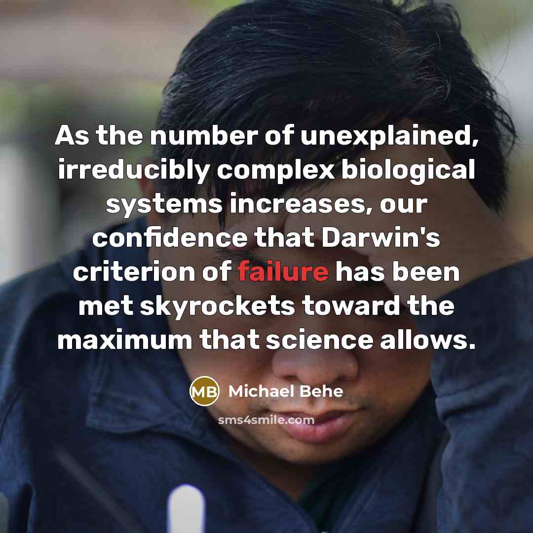 “As the number of unexplained, irreducibly complex biological systems increases, our confidence that Darwin's criterion of failure has been met skyrockets toward the maximum that science allows.” quote by Michael Behe