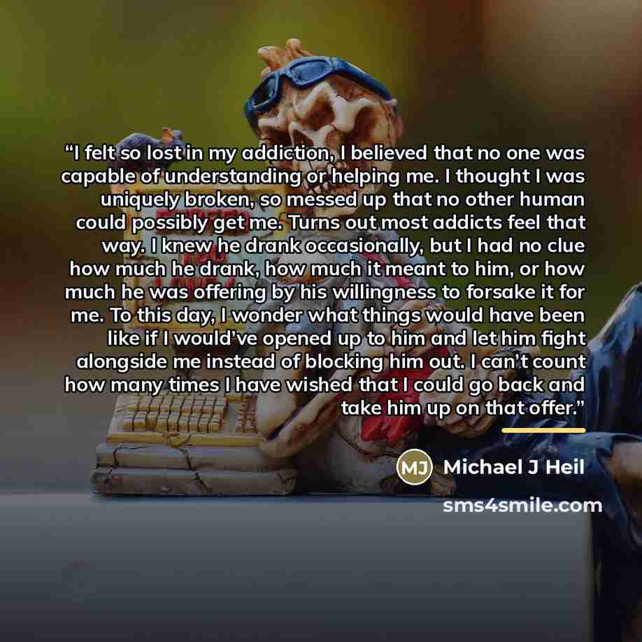 “I felt so lost in my addiction, I believed that no one was capable of understanding or helping me. I thought I was uniquely broken, so messed up that no other human could possibly get me. Turns out most addicts feel that way. I knew he drank occasionally, but I had no clue how much he drank, how…” quote by Michael J Heil