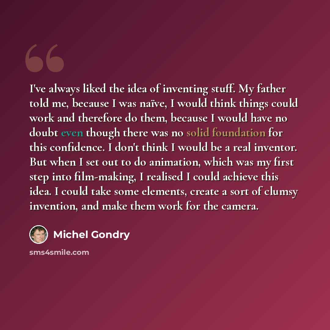 “I've always liked the idea of inventing stuff. My father told me, because I was naïve, I would think things could work and therefore do them, because I would have no doubt even though there was no solid foundation for this confidence. I don't think I would be a real inventor. But when I set out to…” quote by Michel Gondry