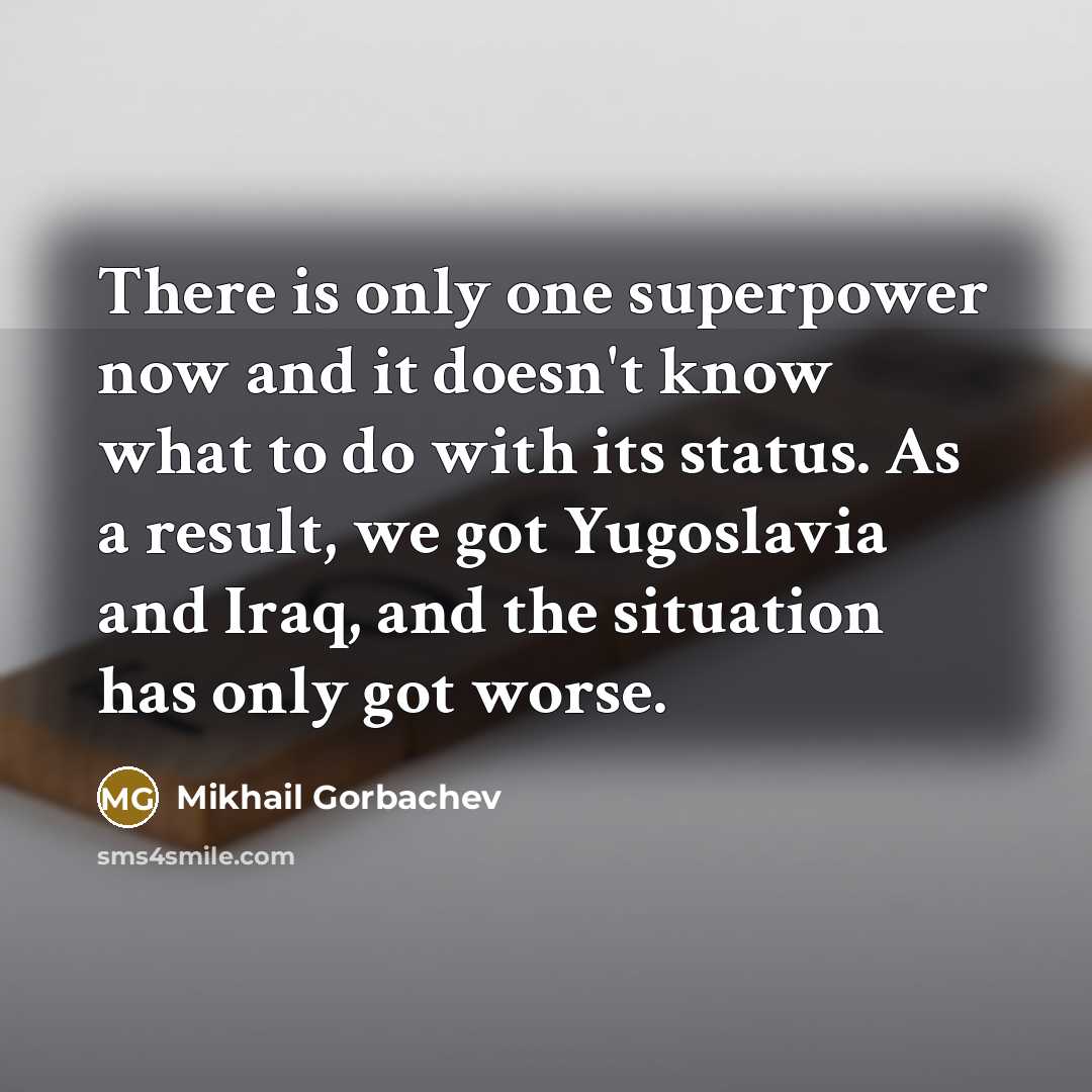 “There is only one superpower now and it doesn't know what to do with its status. As a result, we got Yugoslavia and Iraq, and the situation has only got worse.” quote by Mikhail Gorbachev