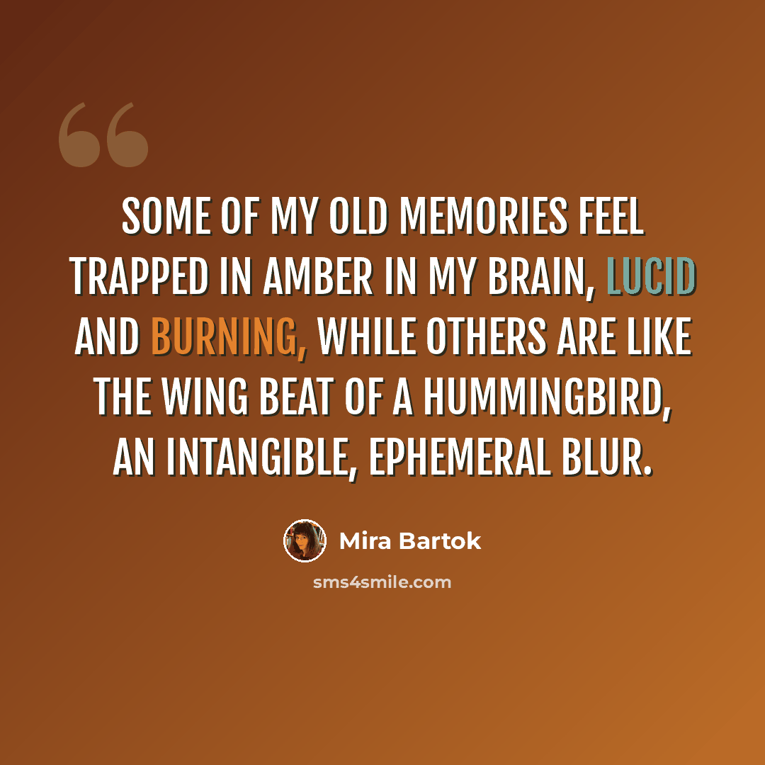 “Some of my old memories feel trapped in amber in my brain, lucid and burning, while others are like the wing beat of a hummingbird, an intangible, ephemeral blur.” quote by Mira Bartok