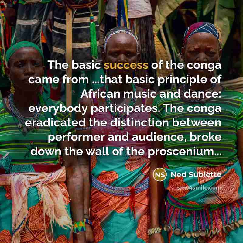 “The basic success of the conga came from ...that basic principle of African music and dance: everybody participates. The conga eradicated the distinction between performer and audience, broke down the wall of the proscenium...” quote by Ned Sublette