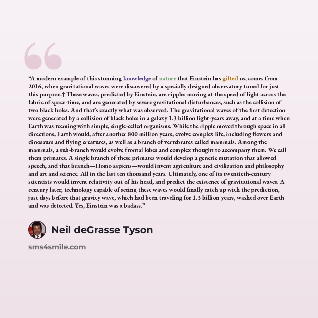 “A modern example of this stunning knowledge of nature that Einstein has gifted us, comes from 2016, when gravitational waves were discovered by a specially designed observatory tuned for just this purpose.† These waves, predicted by Einstein, are ripples moving at the speed of light across the…” quote by Neil deGrasse Tyson