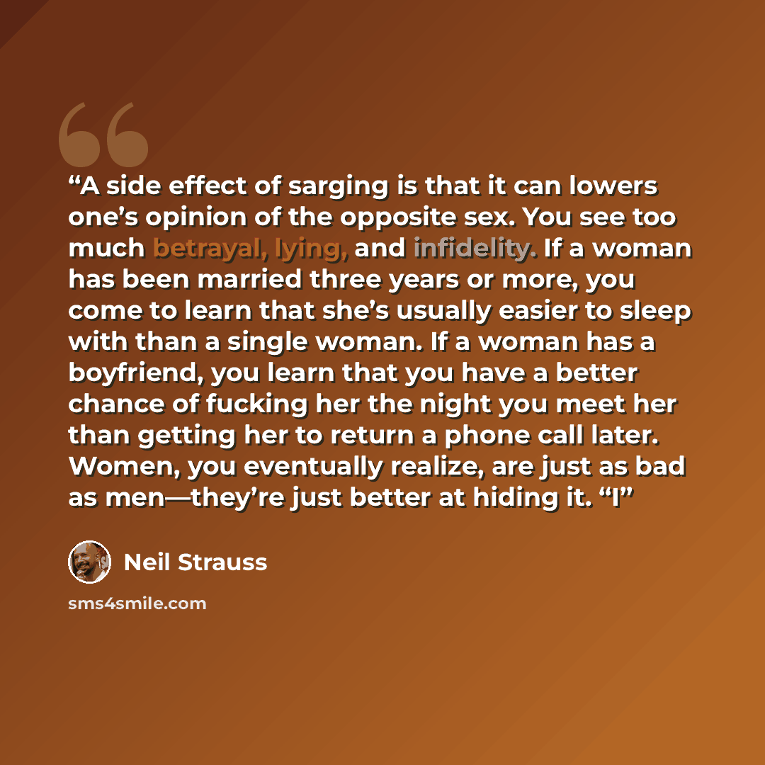 “A side effect of sarging is that it can lowers one’s opinion of the opposite sex. You see too much betrayal, lying, and infidelity. If a woman has been married three years or more, you come to learn that she’s usually easier to sleep with than a single woman. If a woman has a boyfriend, you learn…” quote by Neil Strauss