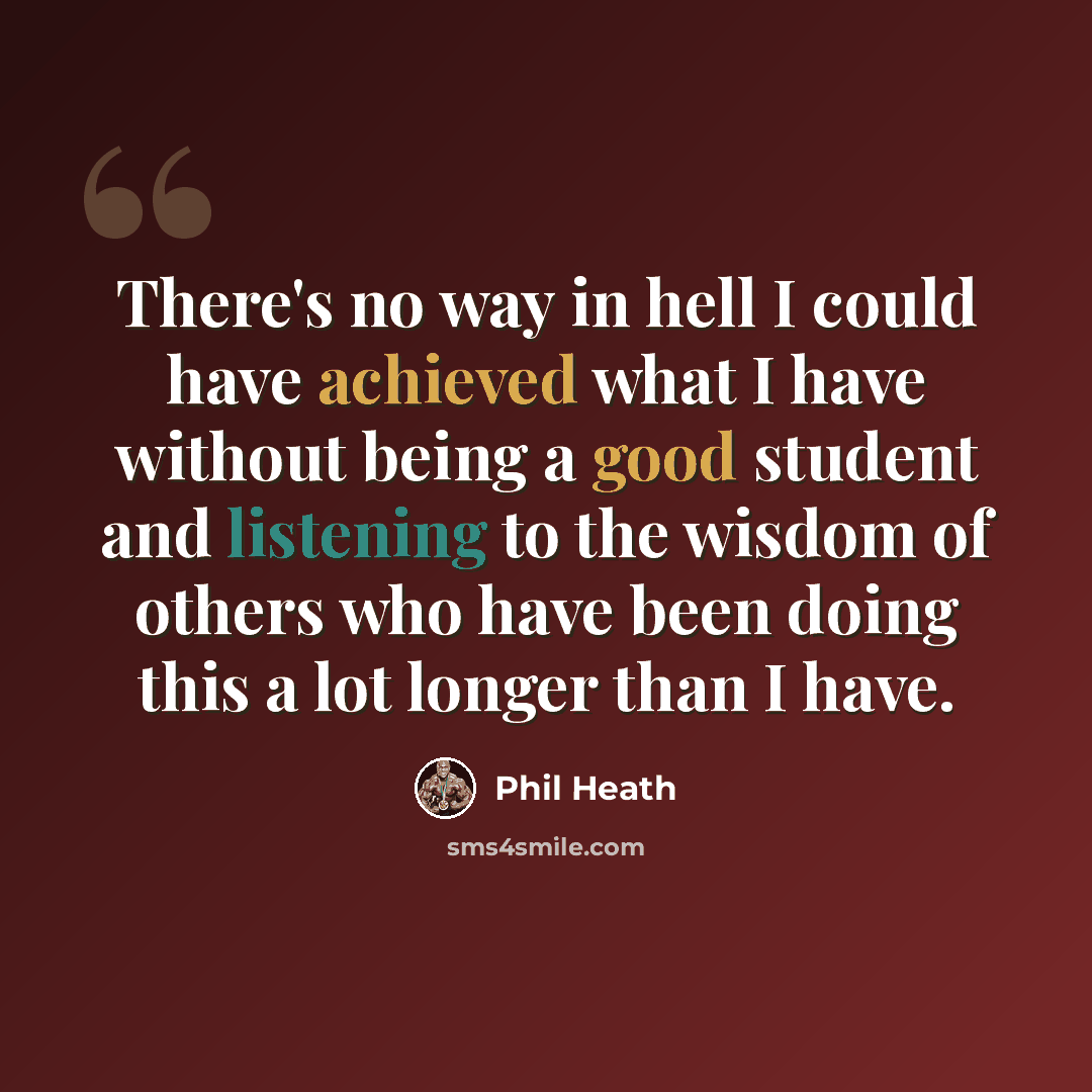 “There's no way in hell I could have achieved what I have without being a good student and listening to the wisdom of others who have been doing this a lot longer than I have.” quote by Phil Heath