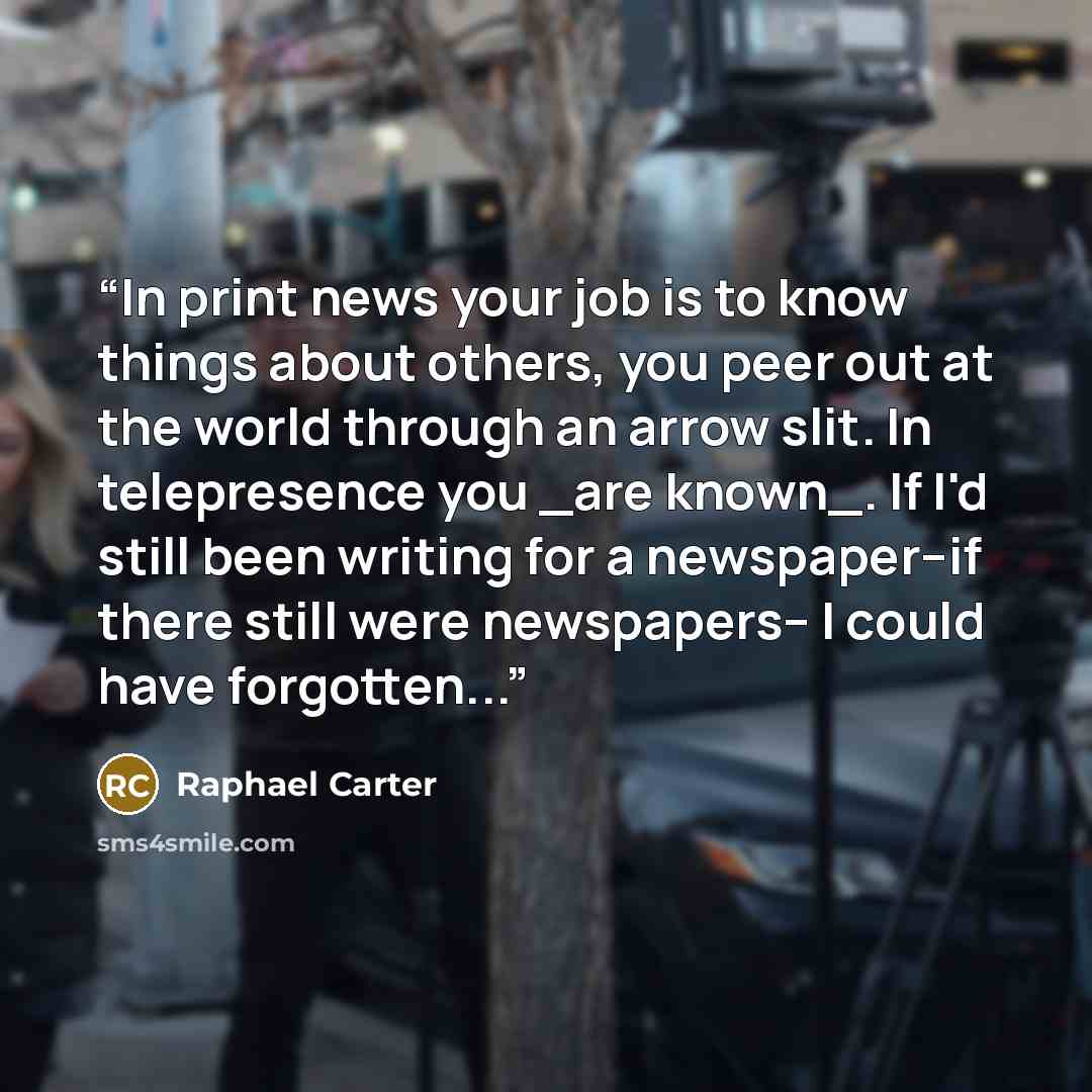 “In print news your job is to know things about others, you peer out at the world through an arrow slit. In telepresence you _are known_. If I'd still been writing for a newspaper--if there still were newspapers-- I could have forgotten...” quote by Raphael Carter
