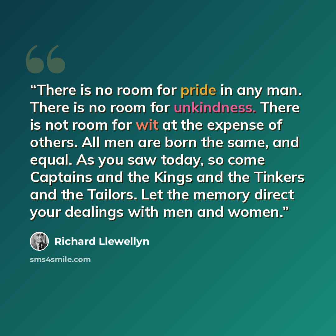 “There is no room for pride in any man. There is no room for unkindness. There is not room for wit at the expense of others. All men are born the same, and equal. As you saw today, so come Captains and the Kings and the Tinkers and the Tailors. Let the memory direct your dealings with men and women.” quote by Richard Llewellyn