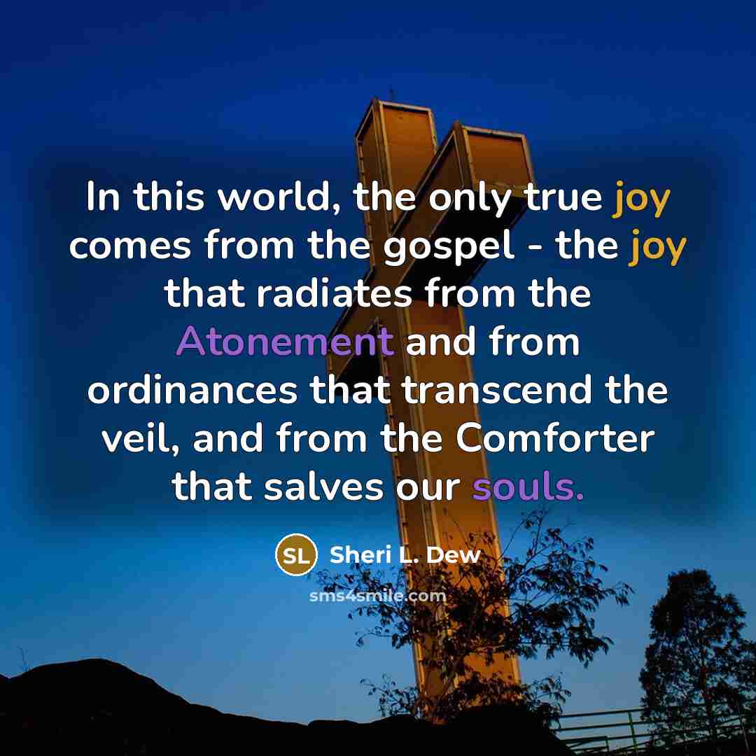 “In this world, the only true joy comes from the gospel - the joy that radiates from the Atonement and from ordinances that transcend the veil, and from the Comforter that salves our souls.” quote by Sheri L. Dew