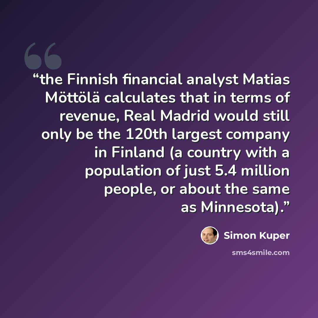 “the Finnish financial analyst Matias Möttölä calculates that in terms of revenue, Real Madrid would still only be the 120th largest company in Finland (a country with a population of just 5.4 million people, or about the same as Minnesota).” quote by Simon Kuper
