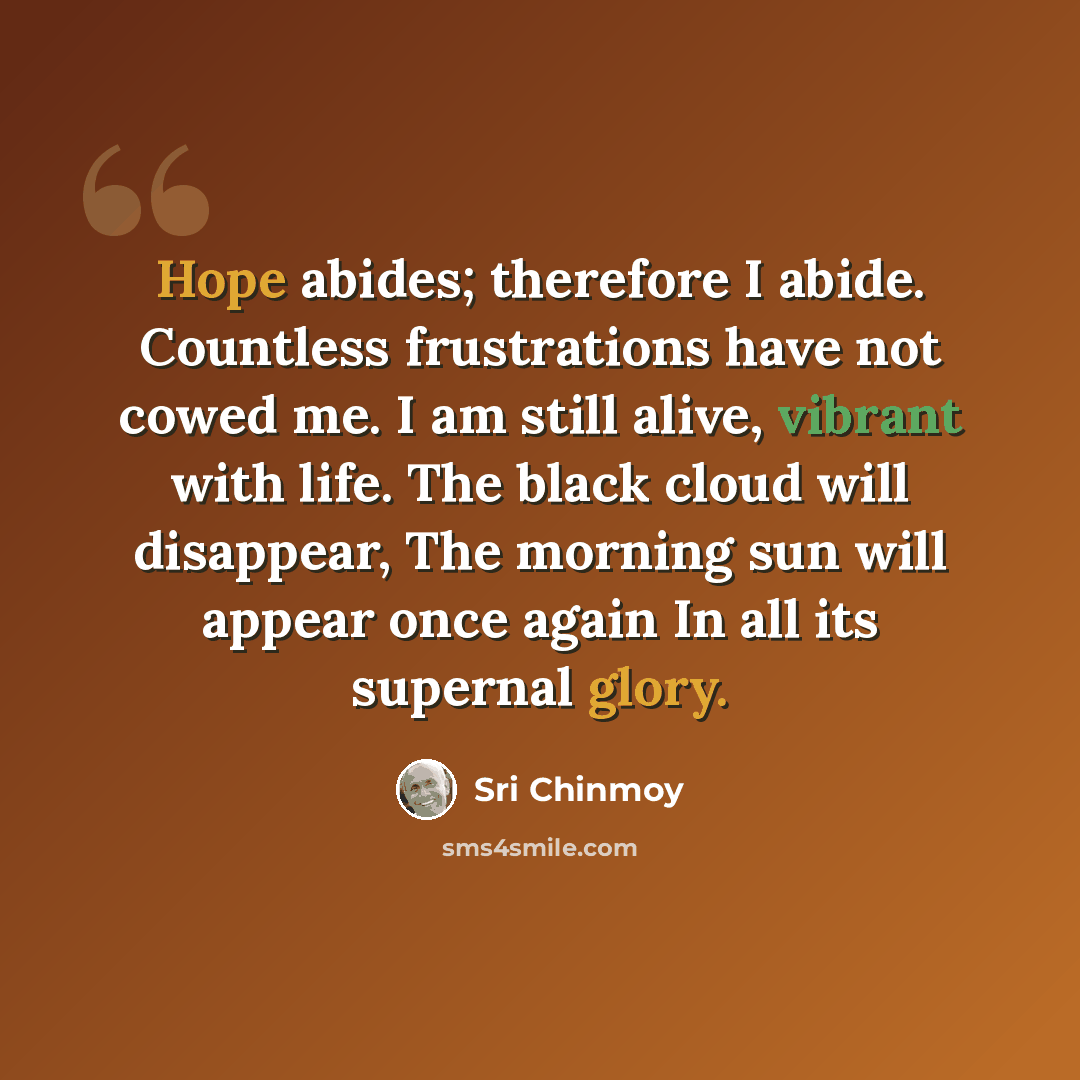 “Hope abides; therefore I abide. Countless frustrations have not cowed me. I am still alive, vibrant with life. The black cloud will disappear, The morning sun will appear once again In all its supernal glory.” quote by Sri Chinmoy