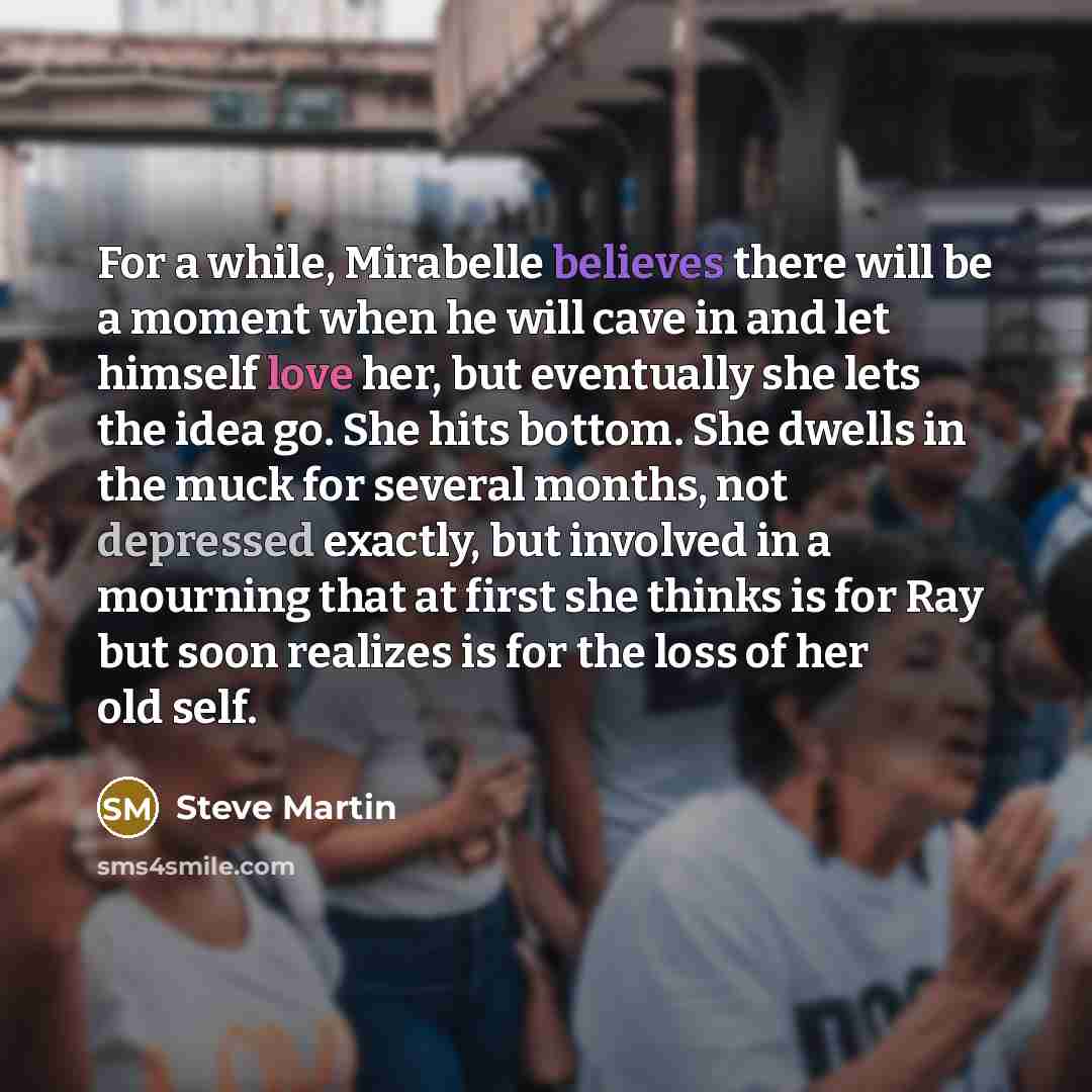 “For a while, Mirabelle believes there will be a moment when he will cave in and let himself love her, but eventually she lets the idea go. She hits bottom. She dwells in the muck for several months, not depressed exactly, but involved in a mourning that at first she thinks is for Ray but soon…” quote by Steve Martin