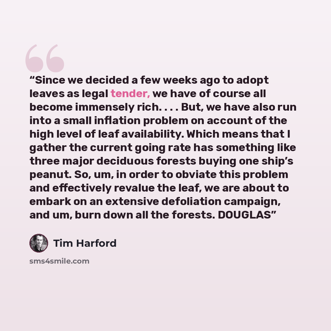 “Since we decided a few weeks ago to adopt leaves as legal tender, we have of course all become immensely rich. . . . But, we have also run into a small inflation problem on account of the high level of leaf availability. Which means that I gather the current going rate has something like three…” quote by Tim Harford