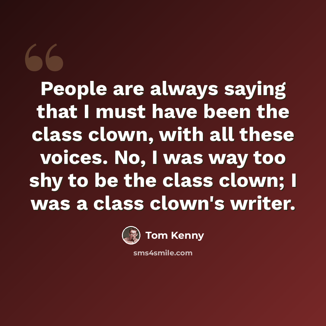 “People are always saying that I must have been the class clown, with all these voices. No, I was way too shy to be the class clown; I was a class clown's writer.” quote by Tom Kenny