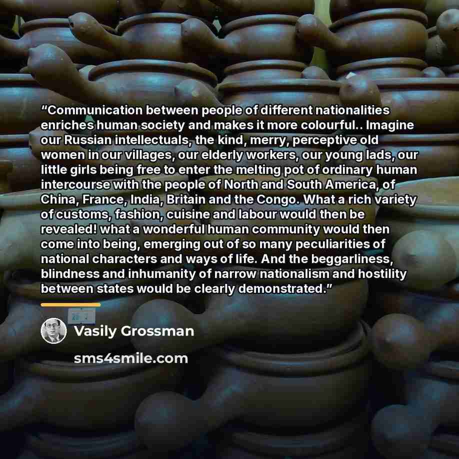 “Communication between people of different nationalities enriches human society and makes it more colourful.. Imagine our Russian intellectuals, the kind, merry, perceptive old women in our villages, our elderly workers, our young lads, our little girls being free to enter the melting pot of…” quote by Vasily Grossman