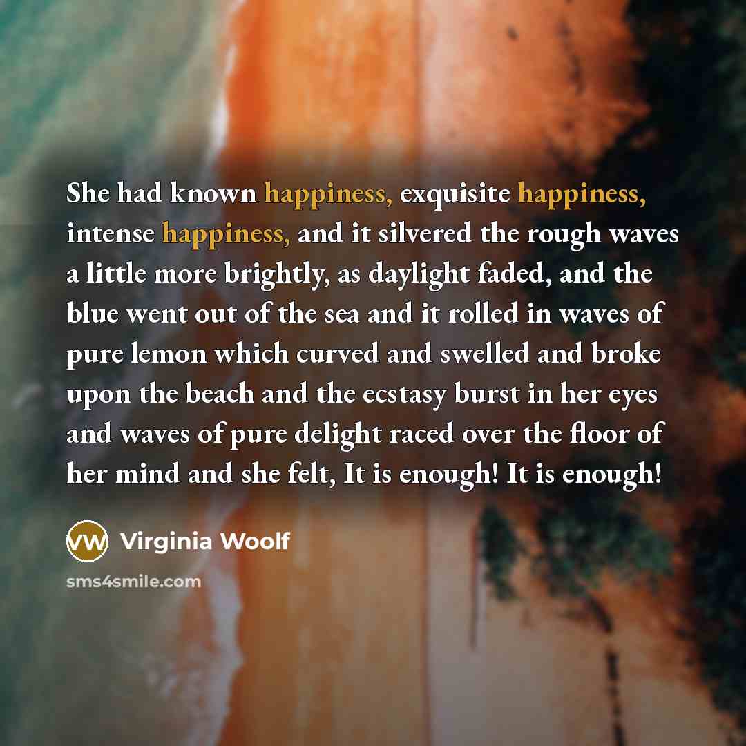 “She had known happiness, exquisite happiness, intense happiness, and it silvered the rough waves a little more brightly, as daylight faded, and the blue went out of the sea and it rolled in waves of pure lemon which curved and swelled and broke upon the beach and the ecstasy burst in her eyes and…” quote by Virginia Woolf