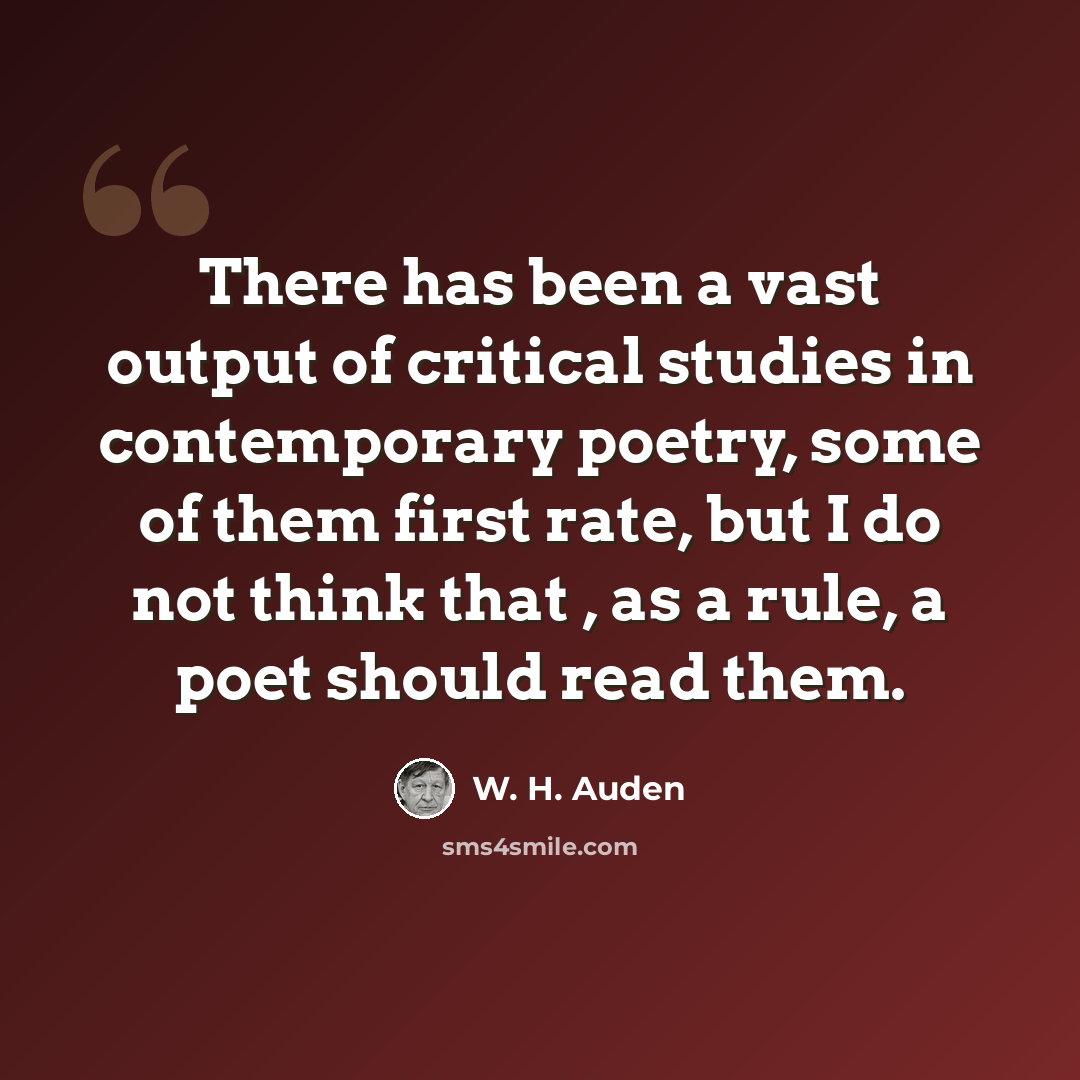 “There has been a vast output of critical studies in contemporary poetry, some of them first rate, but I do not think that , as a rule, a poet should read them.” quote by W. H. Auden