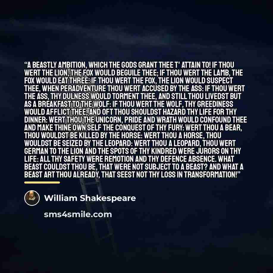 “A beastly ambition, which the gods grant thee t' attain to! If thou wert the lion, the fox would beguile thee; if thou wert the lamb, the fox would eat three: if thou wert the fox, the lion would suspect thee, when peradventure thou wert accused by the ass: if thou wert the ass, thy dulness would…” quote by William Shakespeare