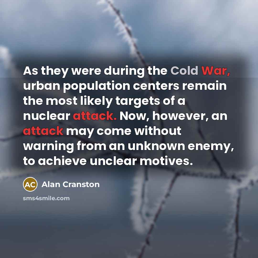 “As they were during the Cold War, urban population centers remain the most likely targets of a nuclear attack. Now, however, an attack may come without warning from an unknown enemy, to achieve unclear motives.” quote by Alan Cranston