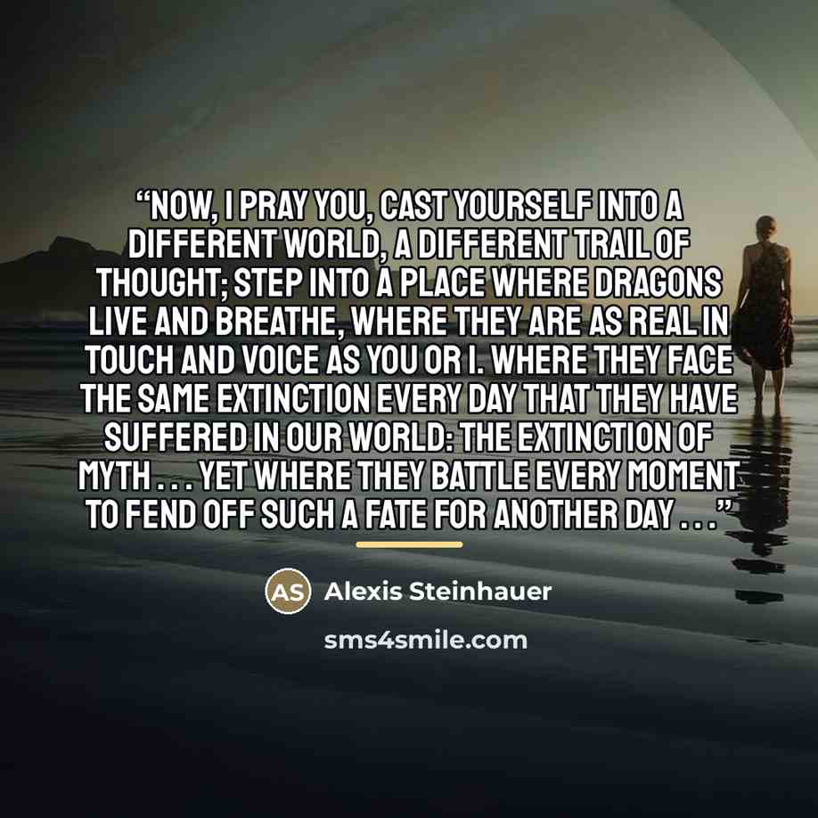 “Now, I pray you, cast yourself into a different world, a different trail of thought; step into a place where dragons live and breathe, where they are as real in touch and voice as you or I. Where they face the same extinction every day that they have suffered in our world: the extinction of myth…” quote by Alexis Steinhauer