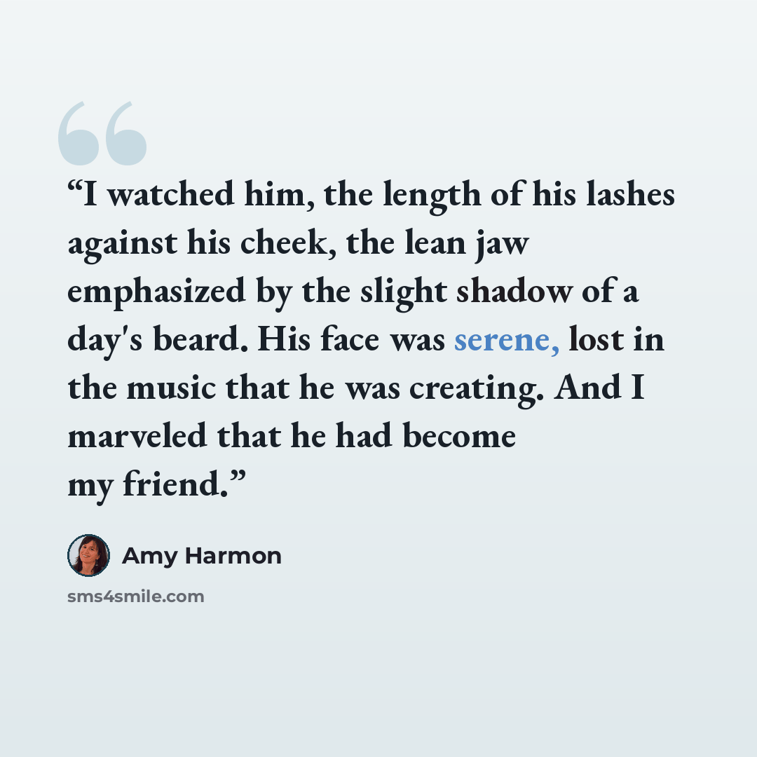 “I watched him, the length of his lashes against his cheek, the lean jaw emphasized by the slight shadow of a day's beard. His face was serene, lost in the music that he was creating. And I marveled that he had become my friend.” quote by Amy Harmon