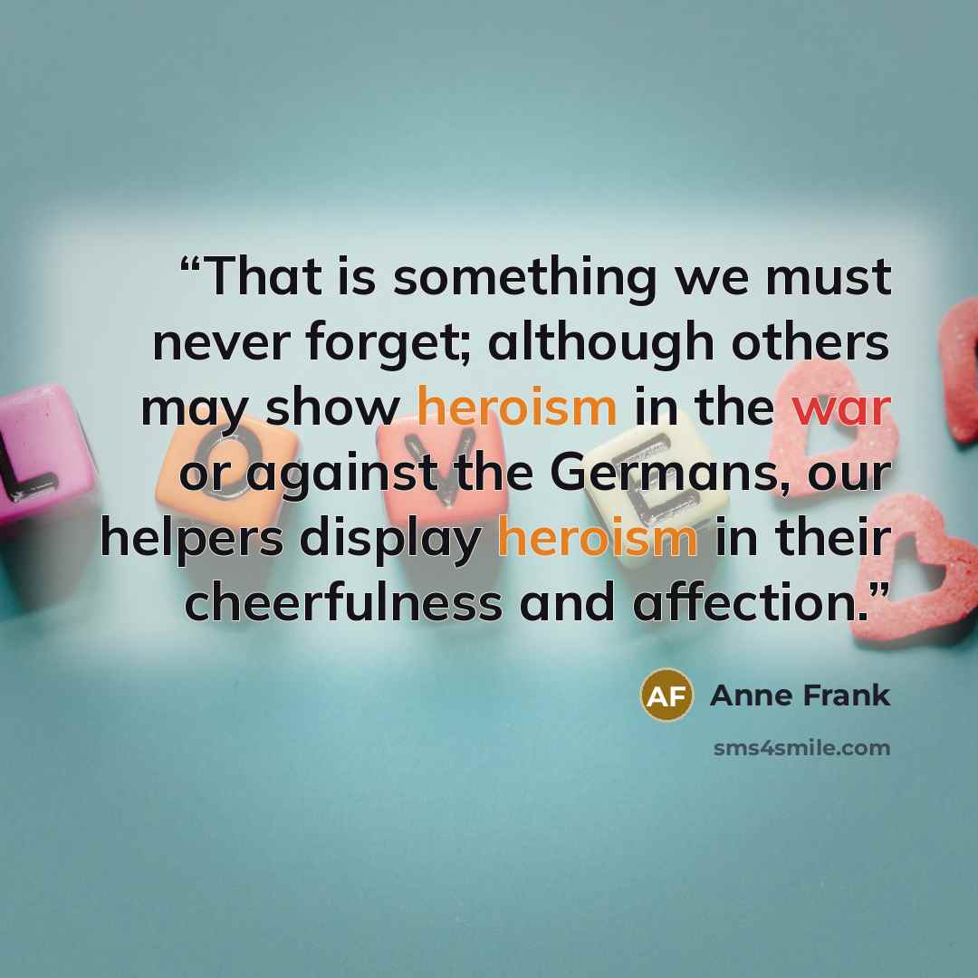 “That is something we must never forget; although others may show heroism in the war or against the Germans, our helpers display heroism in their cheerfulness and affection.” quote by Anne Frank
